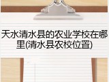 天水清水县的农业学校在哪里(清水县农校位置)