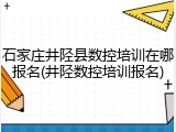 石家庄井陉县数控培训在哪报名(井陉数控培训报名)