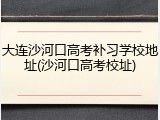 大连沙河口高考补习学校地址(沙河口高考校址)