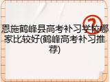 恩施鹤峰县高考补习学校哪家比较好(鹤峰高考补习推荐)