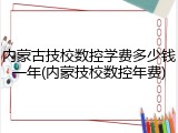 内蒙古技校数控学费多少钱一年(内蒙技校数控年费)