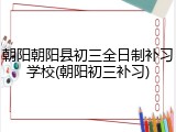 朝阳朝阳县初三全日制补习学校(朝阳初三补习)