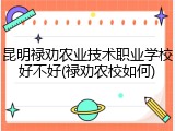 昆明禄劝农业技术职业学校好不好(禄劝农校如何)