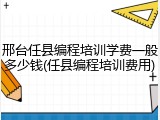 邢台任县编程培训学费一般多少钱(任县编程培训费用)