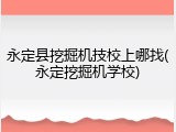 永定县挖掘机技校上哪找(永定挖掘机学校)