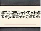 湘西花垣县高考补习学校哪家好(花垣高考补习哪家好)