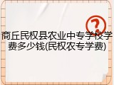 商丘民权县农业中专学校学费多少钱(民权农专学费)