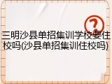 三明沙县单招集训学校要住校吗(沙县单招集训住校吗)