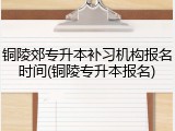 铜陵郊专升本补习机构报名时间(铜陵专升本报名)