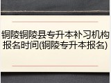 铜陵铜陵县专升本补习机构报名时间(铜陵专升本报名)