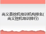 尚义县挖机培训机构排名(尚义挖机培训排行)