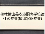 榆林横山县农业职高学校读什么专业(横山农职专业)