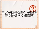 普宁学挖机在哪个学校好(普宁挖机学校哪家好)