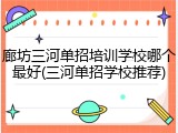 廊坊三河单招培训学校哪个最好(三河单招学校推荐)
