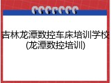 吉林龙潭数控车床培训学校(龙潭数控培训)