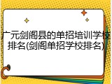 广元剑阁县的单招培训学校排名(剑阁单招学校排名)