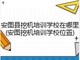 安图县挖机培训学校在哪里(安图挖机培训学校位置)