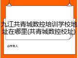 九江共青城数控培训学校地址在哪里(共青城数控校址)