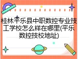 桂林平乐县中职数控专业技工学校怎么样在哪里(平乐数控技校地址)