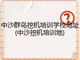 中沙群岛挖机培训学校地址(中沙挖机培训地)