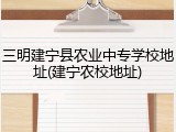 三明建宁县农业中专学校地址(建宁农校地址)