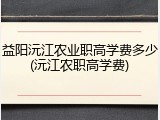 益阳沅江农业职高学费多少(沅江农职高学费)