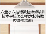 六盘水六枝特数控维修培训技术学校怎么样(六枝特数控维修培训)