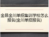 金昌金川单招集训学校怎么报名(金川单招报名)