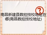 南昌新建县数控技校地址在哪(南昌数控技校地址)