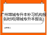 广州增城专升本补习机构报名时间(增城专升本报名)