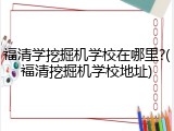 福清学挖掘机学校在哪里?(福清挖掘机学校地址)