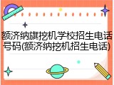 额济纳旗挖机学校招生电话号码(额济纳挖机招生电话)