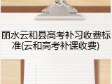 丽水云和县高考补习收费标准(云和高考补课收费)