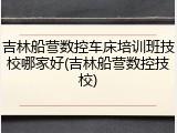 吉林船营数控车床培训班技校哪家好(吉林船营数控技校)