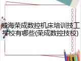 威海荣成数控机床培训技工学校有哪些(荣成数控技校)