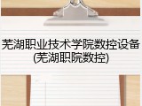 芜湖职业技术学院数控设备(芜湖职院数控)