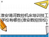 淮安清河数控机床培训技工学校有哪些(淮安数控技校)