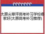 太原尖草坪高考补习学校哪家好(太原高考补习推荐)