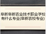 阜新阜新农业技术职业学校有什么专业(阜新农校专业)
