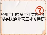 台州三门县高三生去哪个补习学校(台州高三补习推荐)