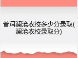 普洱澜沧农校多少分录取(澜沧农校录取分)