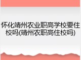 怀化靖州农业职高学校要住校吗(靖州农职高住校吗)