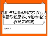 呼和浩特和林格尔县农业职高录取线是多少(和林格尔农高录取线)