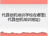 代县挖机培训学校在哪里(代县挖机培训地址)