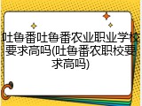 吐鲁番吐鲁番农业职业学校要求高吗(吐鲁番农职校要求高吗)