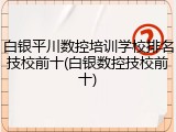 白银平川数控培训学校排名技校前十(白银数控技校前十)