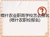 喀什农业职高学校怎么报名(喀什农职校报名)
