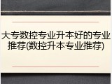 大专数控专业升本好的专业推荐(数控升本专业推荐)