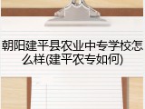 朝阳建平县农业中专学校怎么样(建平农专如何)
