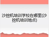 沙挖机培训学校在哪里(沙挖机培训地点)